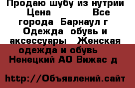 Продаю шубу из нутрии › Цена ­ 10 000 - Все города, Барнаул г. Одежда, обувь и аксессуары » Женская одежда и обувь   . Ненецкий АО,Вижас д.